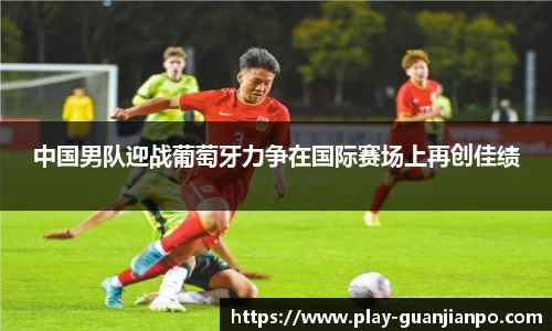 中国男队迎战葡萄牙力争在国际赛场上再创佳绩